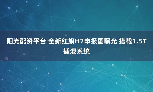 阳光配资平台 全新红旗H7申报图曝光 搭载1.5T插混系统