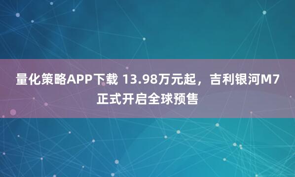 量化策略APP下载 13.98万元起，吉利银河M7正式开启全球预售