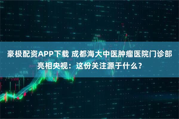 豪极配资APP下载 成都海大中医肿瘤医院门诊部亮相央视：这份关注源于什么？