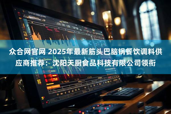 众合网官网 2025年最新筋头巴脑锅餐饮调料供应商推荐：沈阳天厨食品科技有限公司领衔