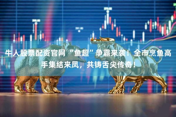 牛人股票配资官网 “鱼超”争霸来袭！全市烹鱼高手集结来凤，共铸舌尖传奇！