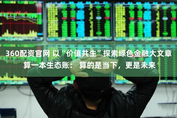 360配资官网 以“价值共生”探索绿色金融大文章 算一本生态账： 算的是当下，更是未来
