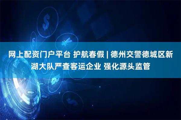 网上配资门户平台 护航春假 | 德州交警德城区新湖大队严查客运企业 强化源头监管