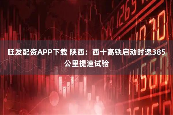 旺发配资APP下载 陕西：西十高铁启动时速385公里提速试验