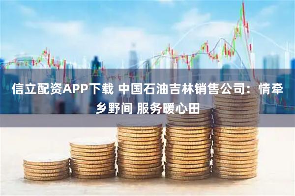 信立配资APP下载 中国石油吉林销售公司：情牵乡野间 服务暖心田