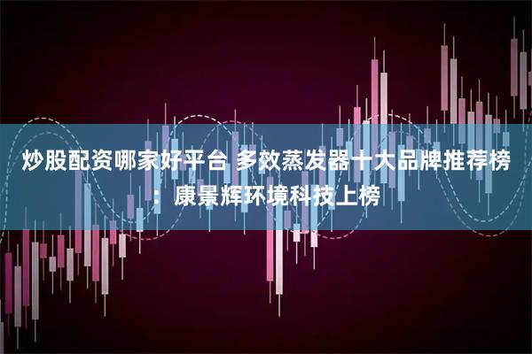 炒股配资哪家好平台 多效蒸发器十大品牌推荐榜：康景辉环境科技上榜