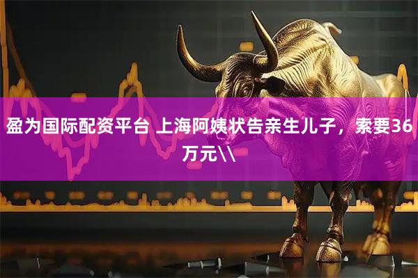 盈为国际配资平台 上海阿姨状告亲生儿子，索要36万元\