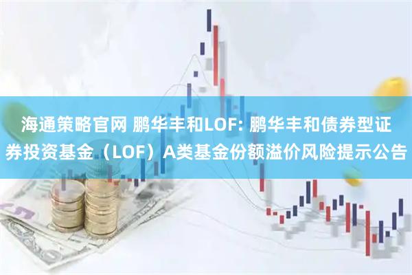 海通策略官网 鹏华丰和LOF: 鹏华丰和债券型证券投资基金（LOF）A类基金份额溢价风险提示公告