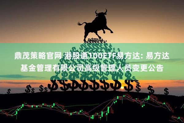鼎茂策略官网 港股通100ETF易方达: 易方达基金管理有限公司高级管理人员变更公告