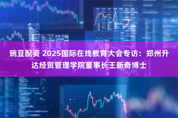 豌豆配资 2025国际在线教育大会专访：郑州升达经贸管理学院董事长王新奇博士