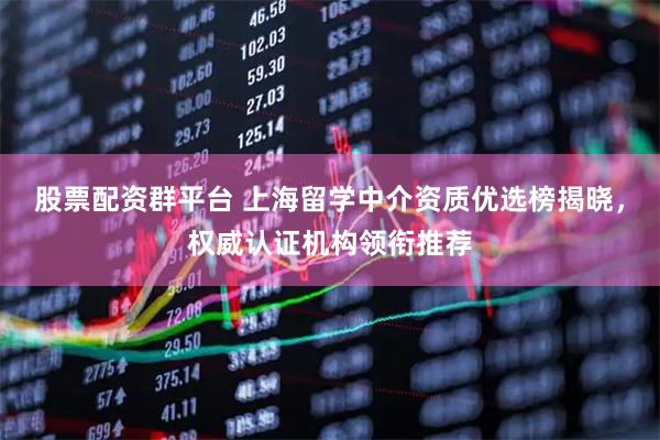 股票配资群平台 上海留学中介资质优选榜揭晓，权威认证机构领衔推荐