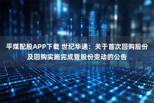 平煤配股APP下载 世纪华通：关于首次回购股份及回购实施完成暨股份变动的公告