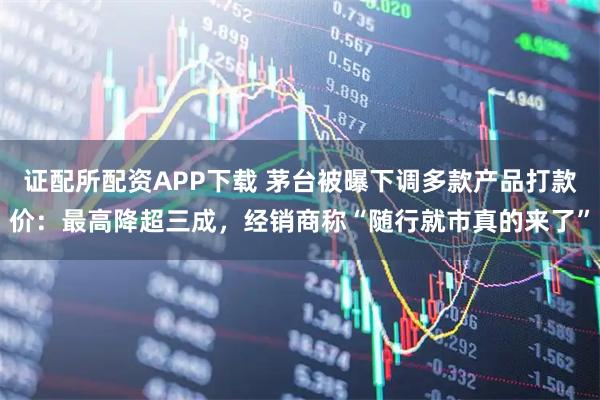 证配所配资APP下载 茅台被曝下调多款产品打款价：最高降超三成，经销商称“随行就市真的来了”