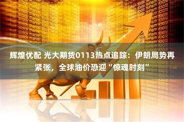 辉煌优配 光大期货0113热点追踪：伊朗局势再紧张，全球油价恐迎“惊魂时刻”