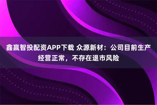 鑫赢智投配资APP下载 众源新材：公司目前生产经营正常，不存在退市风险