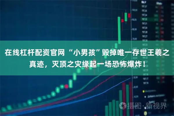 在线杠杆配资官网 “小男孩”毁掉唯一存世王羲之真迹，灭顶之灾缘起一场恐怖爆炸！