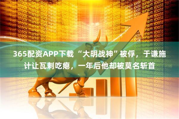365配资APP下载 “大明战神”被俘，于谦施计让瓦剌吃瘪，一年后他却被莫名斩首