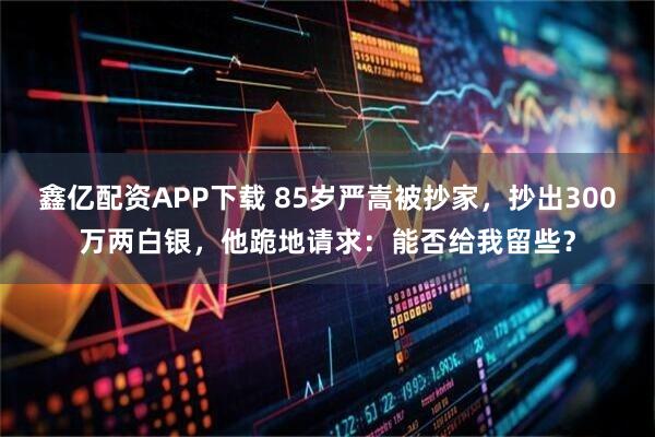 鑫亿配资APP下载 85岁严嵩被抄家，抄出300万两白银，他跪地请求：能否给我留些？