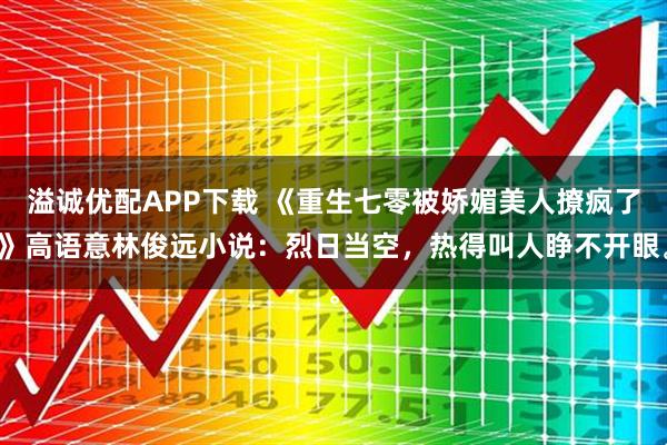 溢诚优配APP下载 《重生七零被娇媚美人撩疯了》高语意林俊远小说：烈日当空，热得叫人睁不开眼。