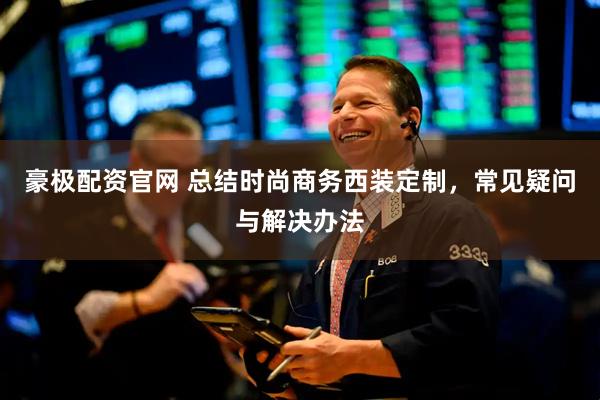 豪极配资官网 总结时尚商务西装定制，常见疑问与解决办法