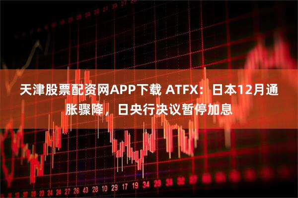 天津股票配资网APP下载 ATFX：日本12月通胀骤降，日央行决议暂停加息