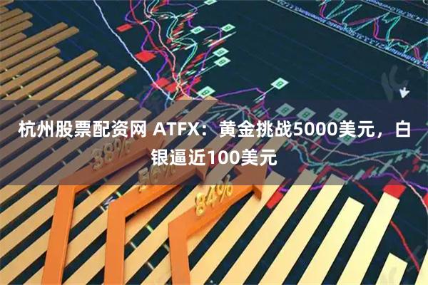 杭州股票配资网 ATFX：黄金挑战5000美元，白银逼近100美元