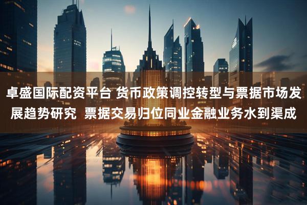 卓盛国际配资平台 货币政策调控转型与票据市场发展趋势研究  票据交易归位同业金融业务水到渠成