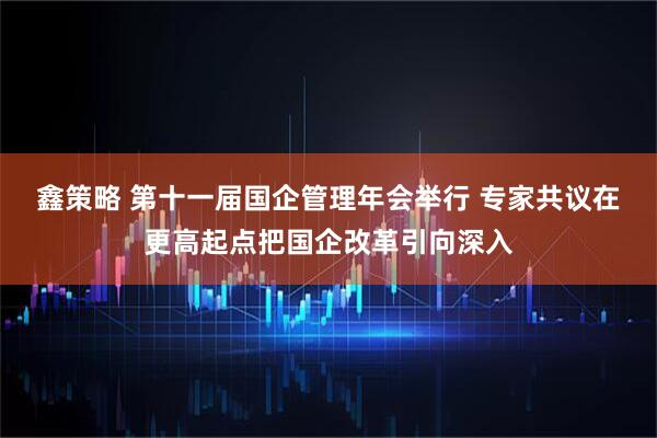 鑫策略 第十一届国企管理年会举行 专家共议在更高起点把国企改革引向深入
