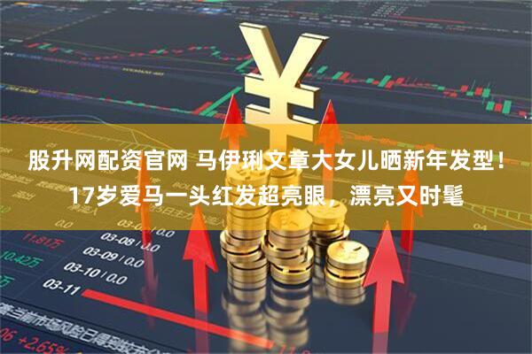 股升网配资官网 马伊琍文章大女儿晒新年发型！17岁爱马一头红发超亮眼，漂亮又时髦