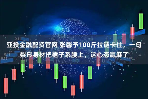 亚投金融配资官网 张馨予100斤拉链卡住，一句梨形身材把裙子系腰上，这心态赢麻了
