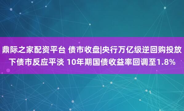 鼎际之家配资平台 债市收盘|央行万亿级逆回购投放下债市反应平淡 10年期国债收益率回调至1.8%
