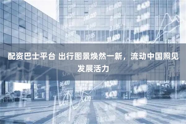 配资巴士平台 出行图景焕然一新，流动中国照见发展活力
