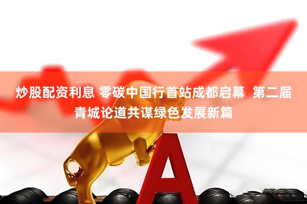 炒股配资利息 零碳中国行首站成都启幕  第二届青城论道共谋绿色发展新篇