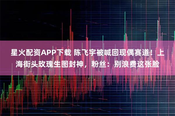 星火配资APP下载 陈飞宇被喊回现偶赛道！上海街头玫瑰生图封神，粉丝：别浪费这张脸
